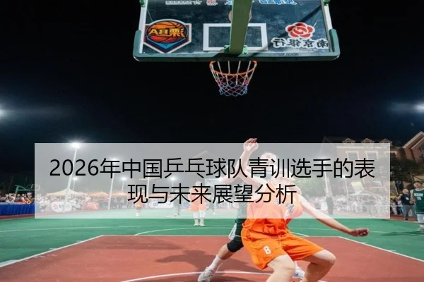 2026年中国乒乓球队青训选手的表现与未来展望分析