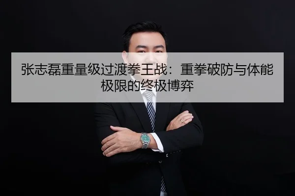 张志磊重量级过渡拳王战：重拳破防与体能极限的终极博弈