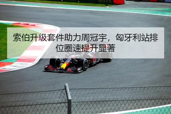 索伯升级套件助力周冠宇，匈牙利站排位圈速提升显著