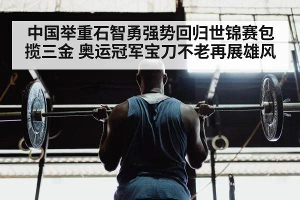 中国举重石智勇强势回归世锦赛包揽三金 奥运冠军宝刀不老再展雄风